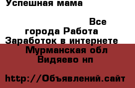  Успешная мама                                                                 - Все города Работа » Заработок в интернете   . Мурманская обл.,Видяево нп